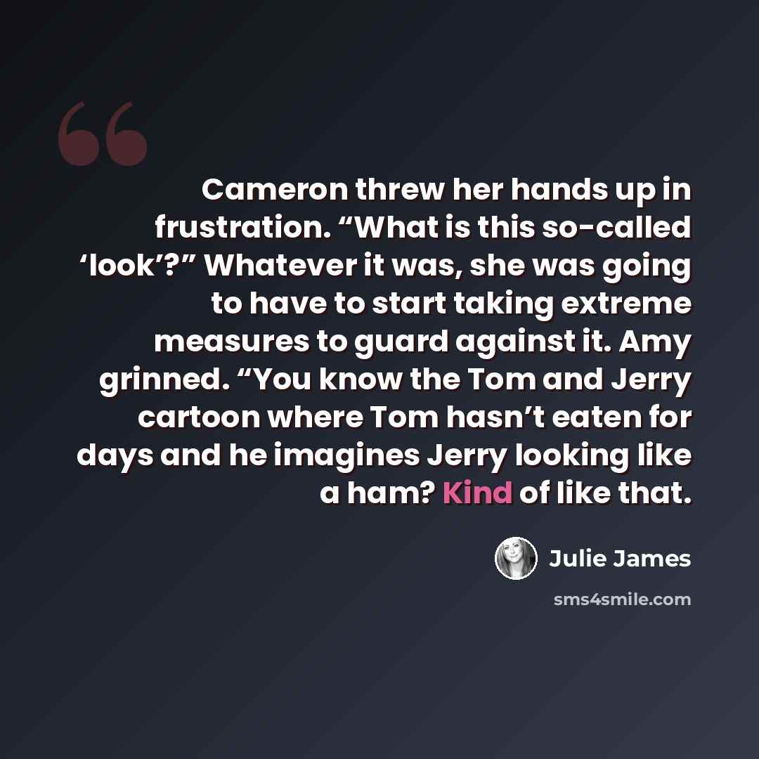 “Cameron threw her hands up in frustration. “What is this so-called ‘look’?” Whatever it was, she was going to have to start taking extreme measures to guard against it. Amy grinned. “You know the Tom and Jerry cartoon where Tom hasn’t eaten for days and he imagines Jerry looking like a ham? Kind…” quote by Julie James