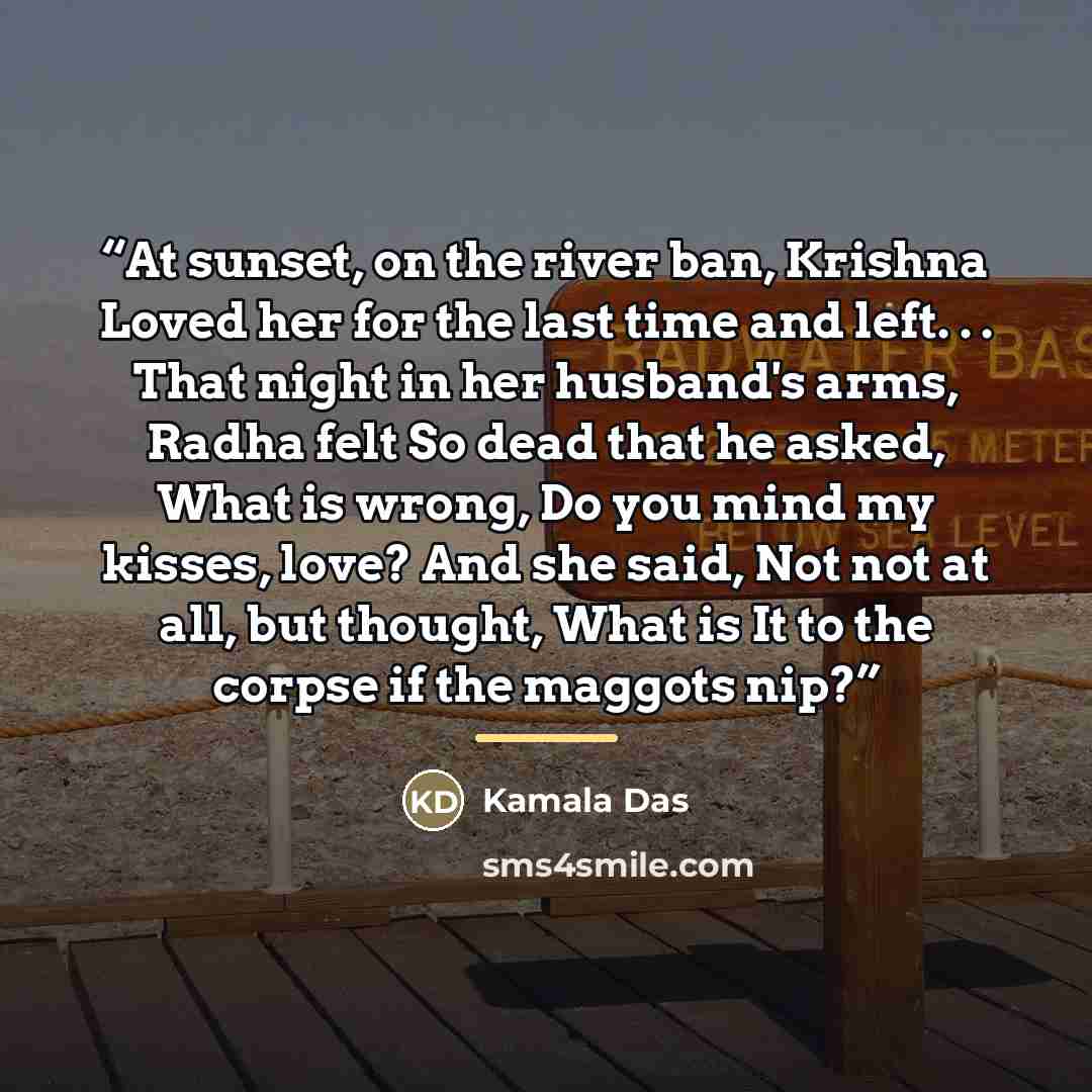 “At sunset, on the river ban, Krishna Loved her for the last time and left. . . That night in her husband's arms, Radha felt So dead that he asked, What is wrong, Do you mind my kisses, love? And she said, Not not at all, but thought, What is It to the corpse if the maggots nip?” quote by Kamala Das