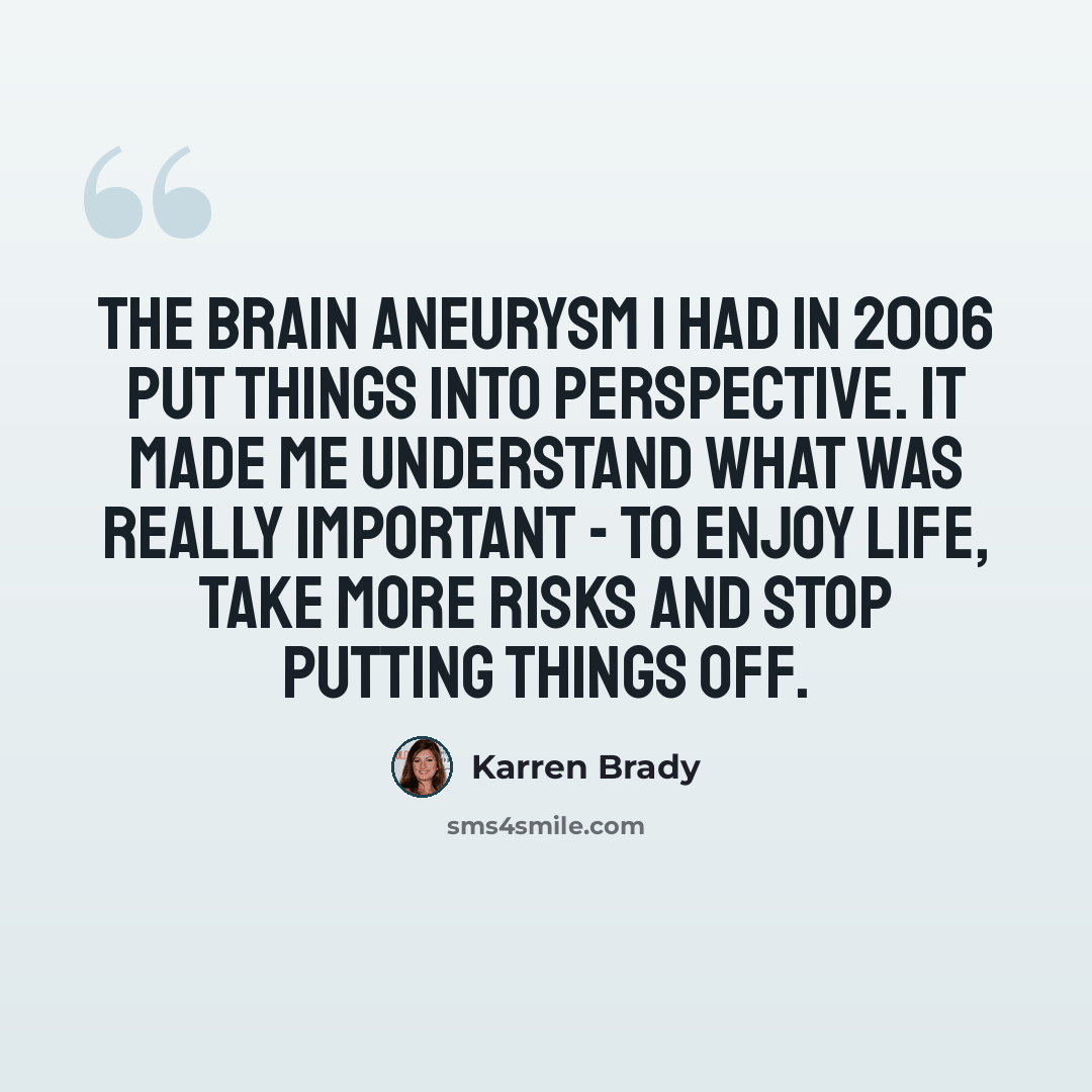 “The brain aneurysm I had in 2006 put things into perspective. It made me understand what was really important - to enjoy life, take more risks and stop putting things off.” quote by Karren Brady