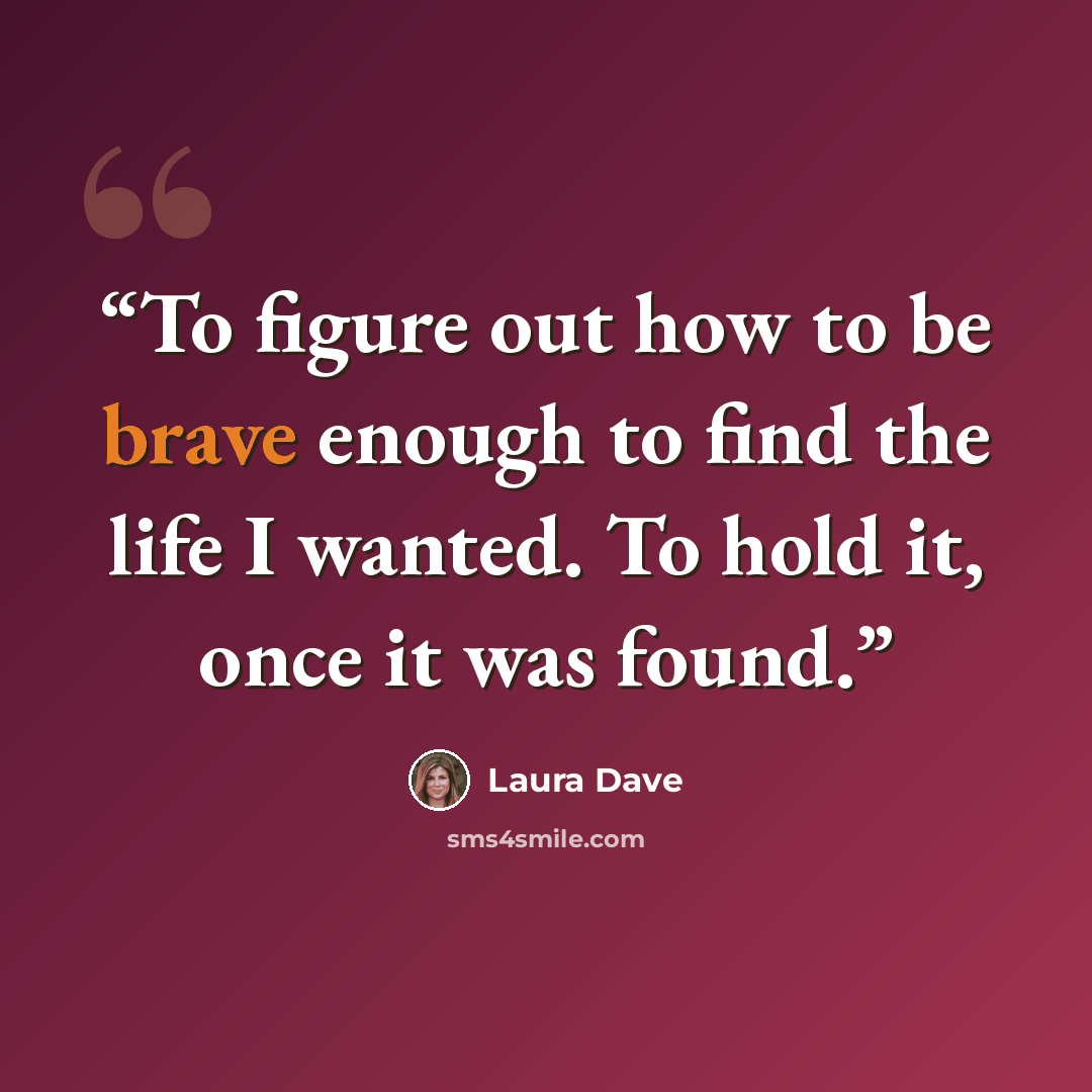 “To figure out how to be brave enough to find the life I wanted. To hold it, once it was found.” quote by Laura Dave