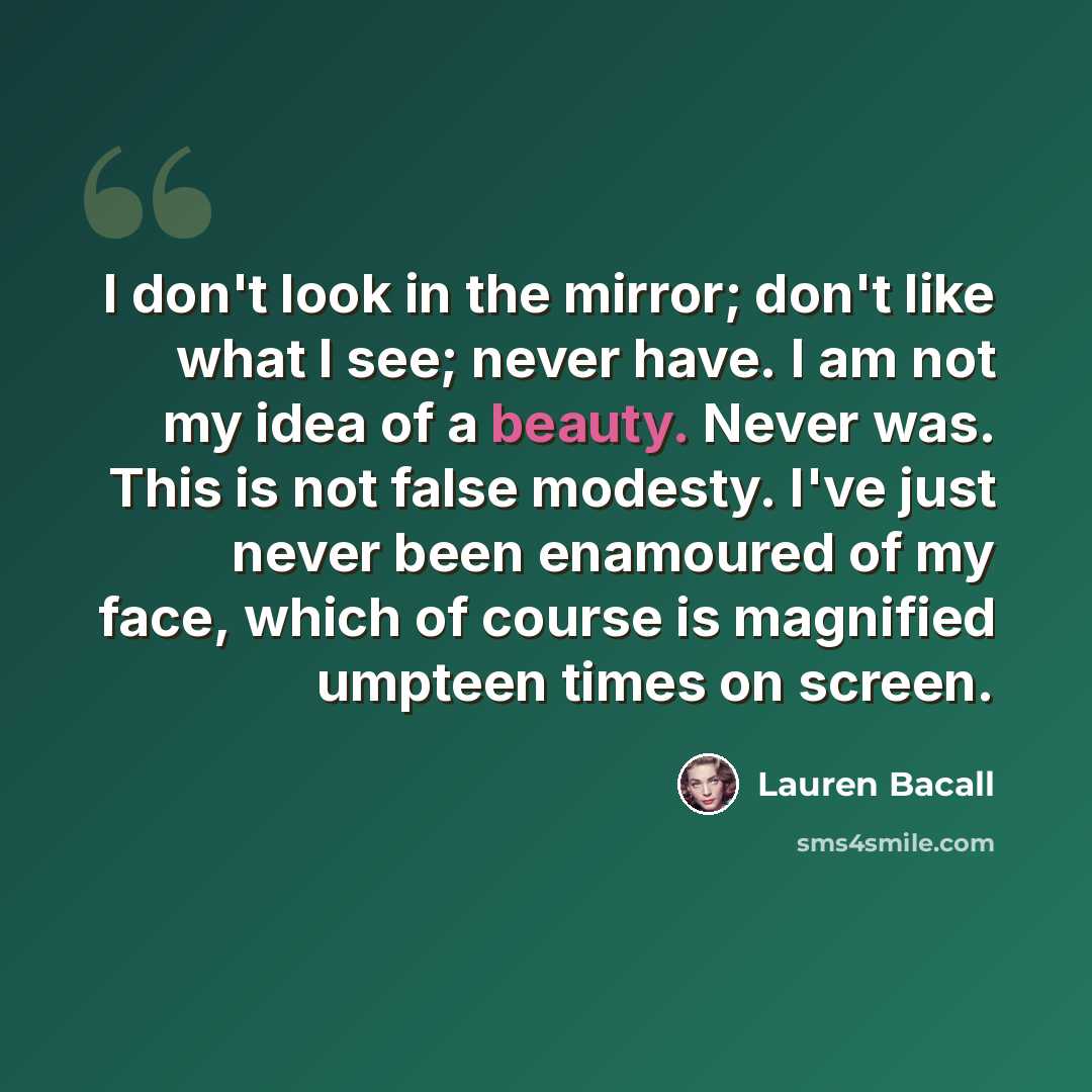 “I don't look in the mirror; don't like what I see; never have. I am not my idea of a beauty. Never was. This is not false modesty. I've just never been enamoured of my face, which of course is magnified umpteen times on screen.” quote by Lauren Bacall