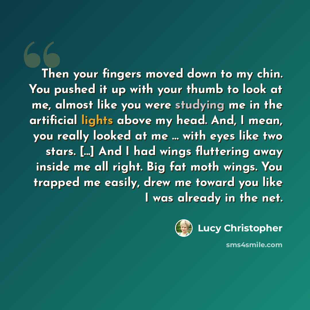 “Then your fingers moved down to my chin. You pushed it up with your thumb to look at me, almost like you were studying me in the artificial lights above my head. And, I mean, you really looked at me … with eyes like two stars. [...] And I had wings fluttering away inside me all right. Big fat moth…” quote by Lucy Christopher