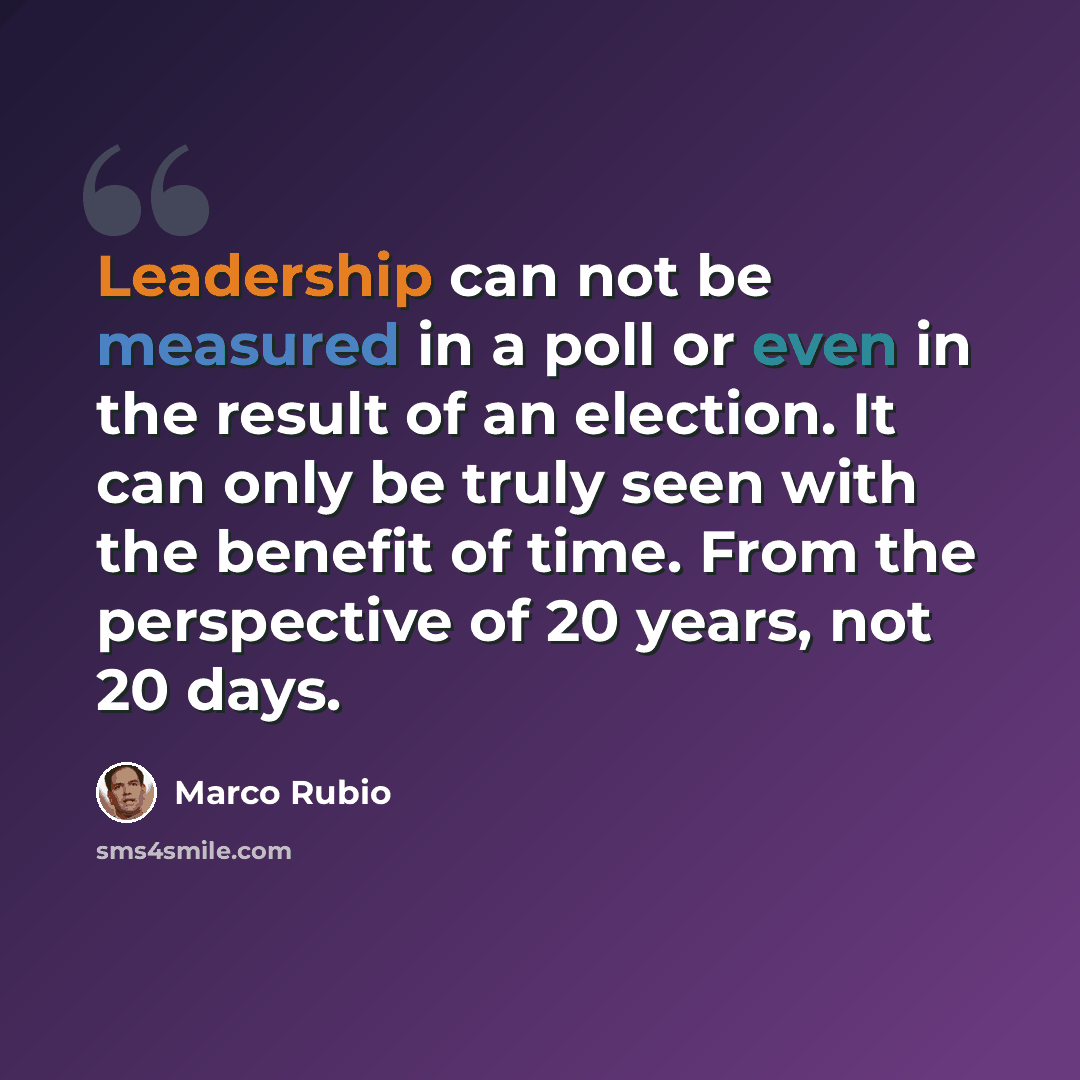 “Leadership can not be measured in a poll or even in the result of an election. It can only be truly seen with the benefit of time. From the perspective of 20 years, not 20 days.” quote by Marco Rubio