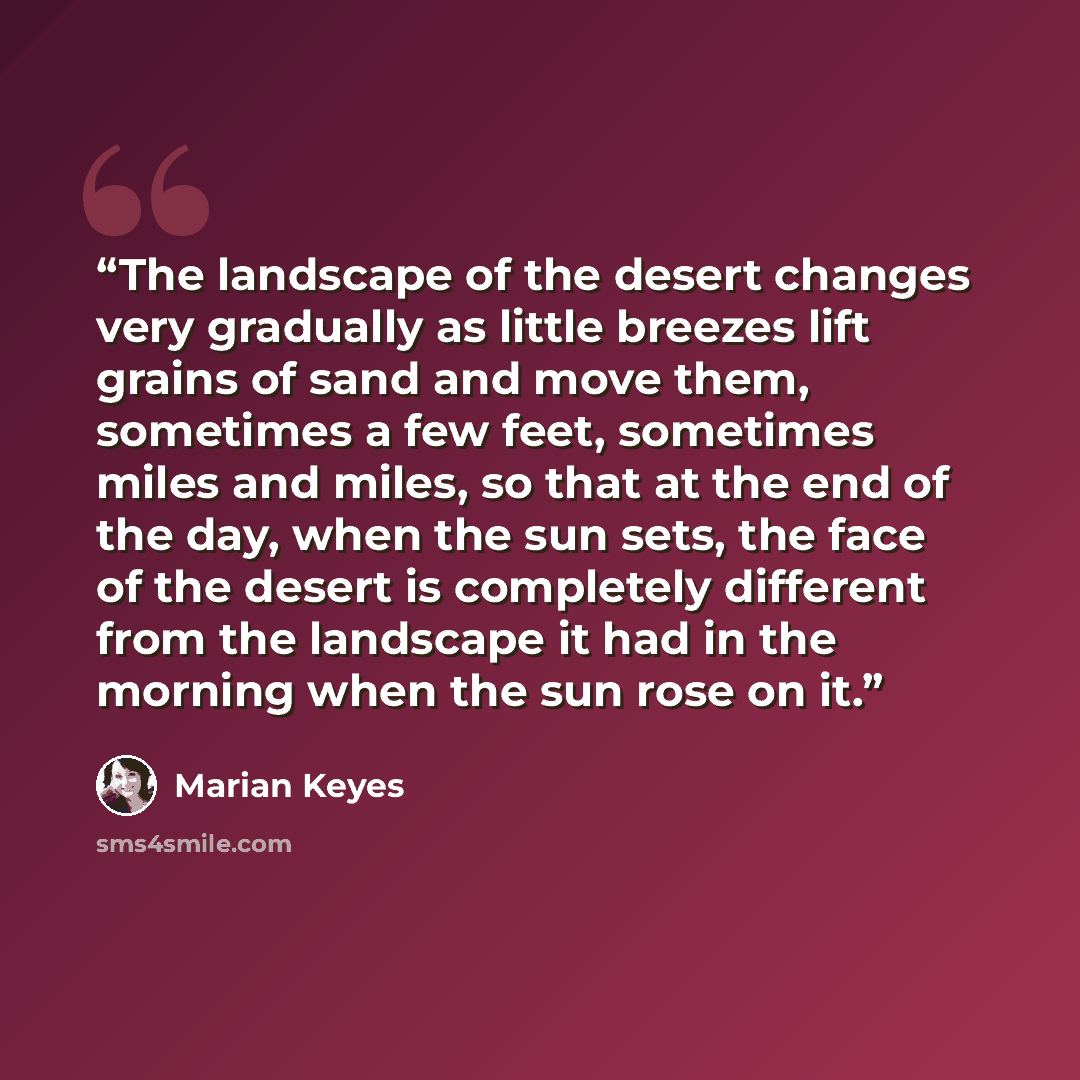 “The landscape of the desert changes very gradually as little breezes lift grains of sand and move them, sometimes a few feet, sometimes miles and miles, so that at the end of the day, when the sun sets, the face of the desert is completely different from the landscape it had in the morning when…” quote by Marian Keyes