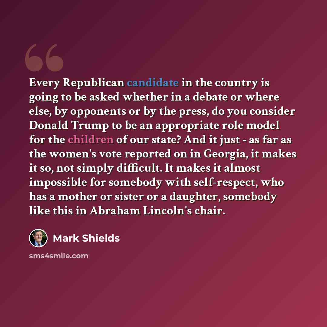 “Every Republican candidate in the country is going to be asked whether in a debate or where else, by opponents or by the press, do you consider Donald Trump to be an appropriate role model for the children of our state? And it just - as far as the women's vote reported on in Georgia, it makes it…” quote by Mark Shields