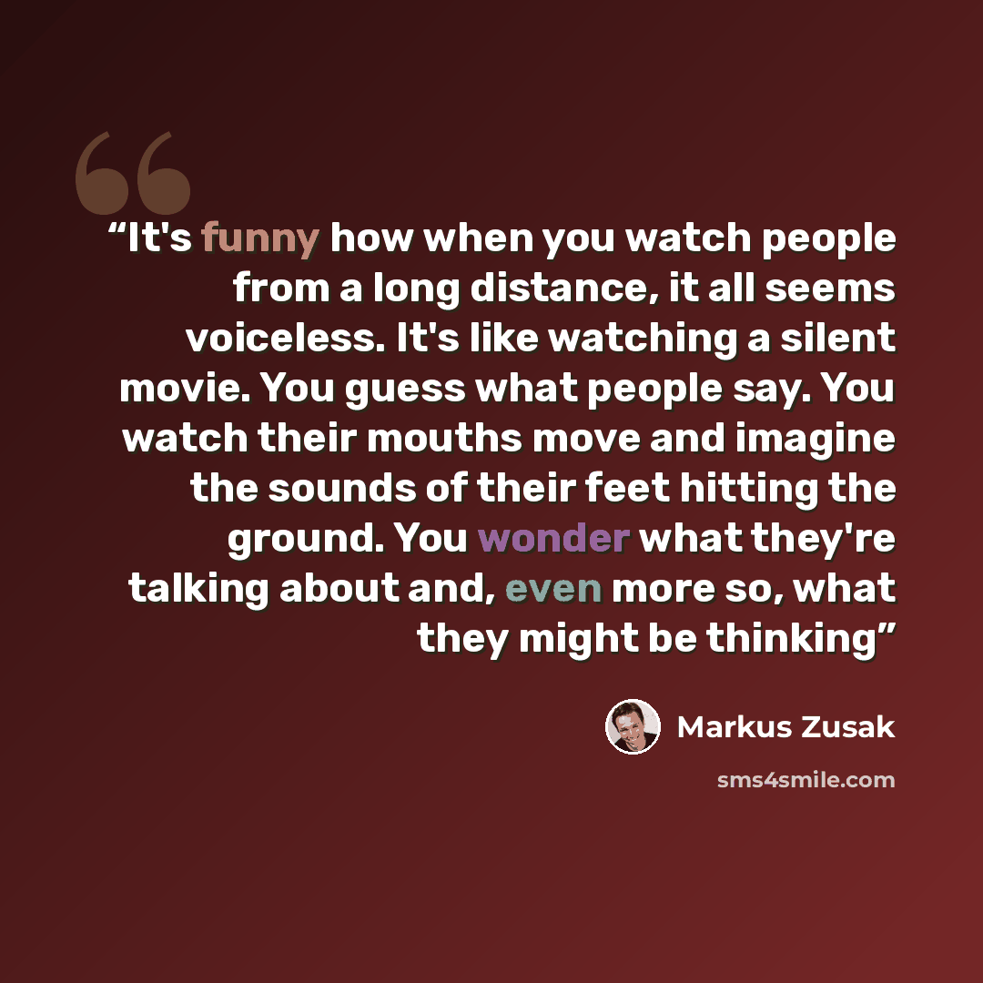 “It's funny how when you watch people from a long distance, it all seems voiceless. It's like watching a silent movie. You guess what people say. You watch their mouths move and imagine the sounds of their feet hitting the ground. You wonder what they're talking about and, even more so, what they…” quote by Markus Zusak