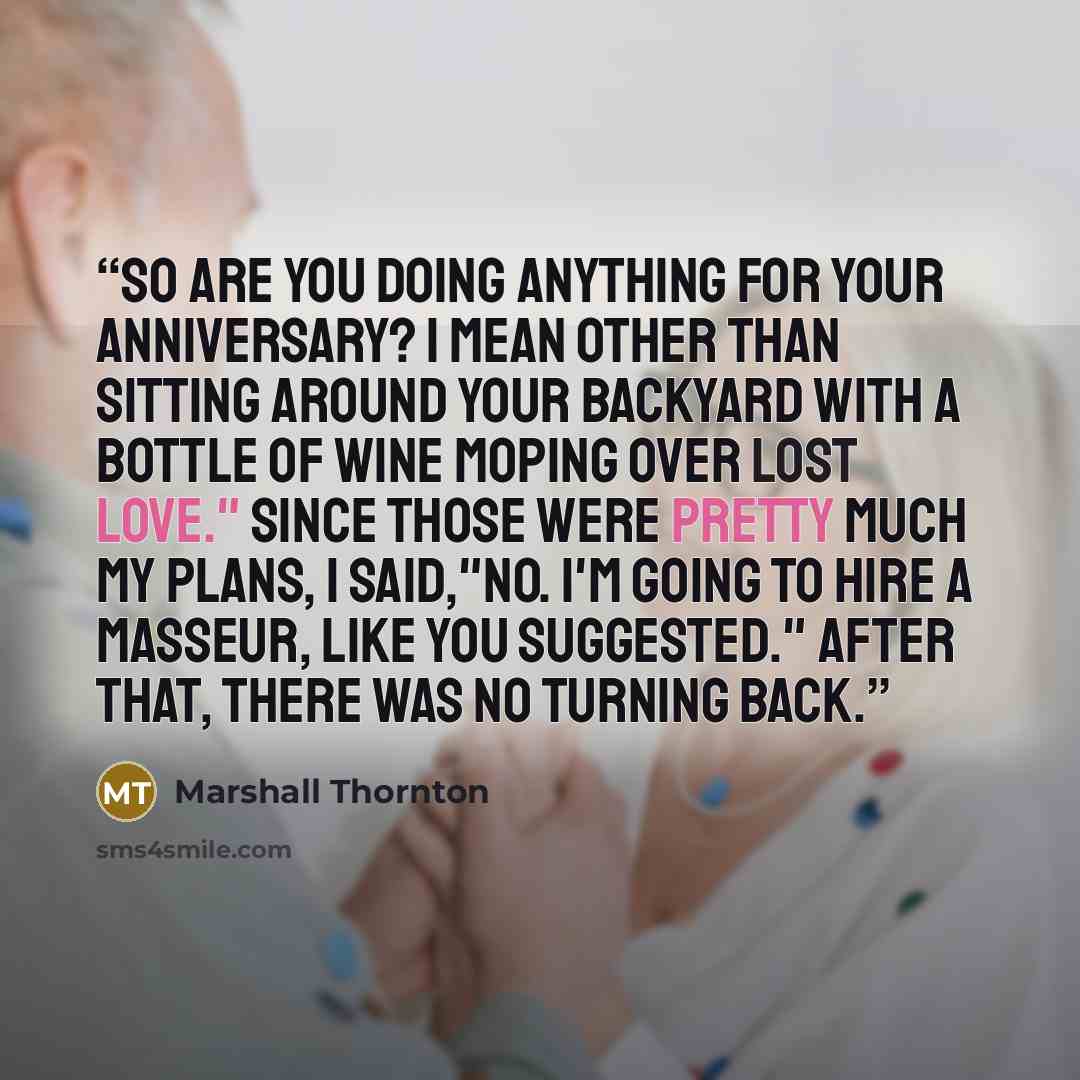 “So are you doing anything for your anniversary? I mean other than sitting around your backyard with a bottle of wine moping over lost love." Since those were pretty much my plans, I said,"No. I'm going to hire a masseur, like you suggested." After that, there was no turning back.” quote by Marshall Thornton