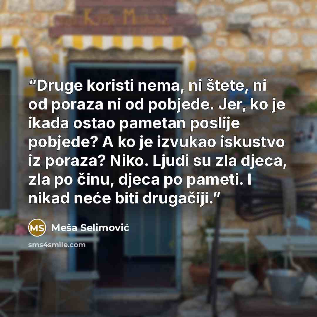“Druge koristi nema, ni štete, ni od poraza ni od pobjede. Jer, ko je ikada ostao pametan poslije pobjede? A ko je izvukao iskustvo iz poraza? Niko. Ljudi su zla djeca, zla po činu, djeca po pameti. I nikad neće biti drugačiji.” quote by Meša Selimović