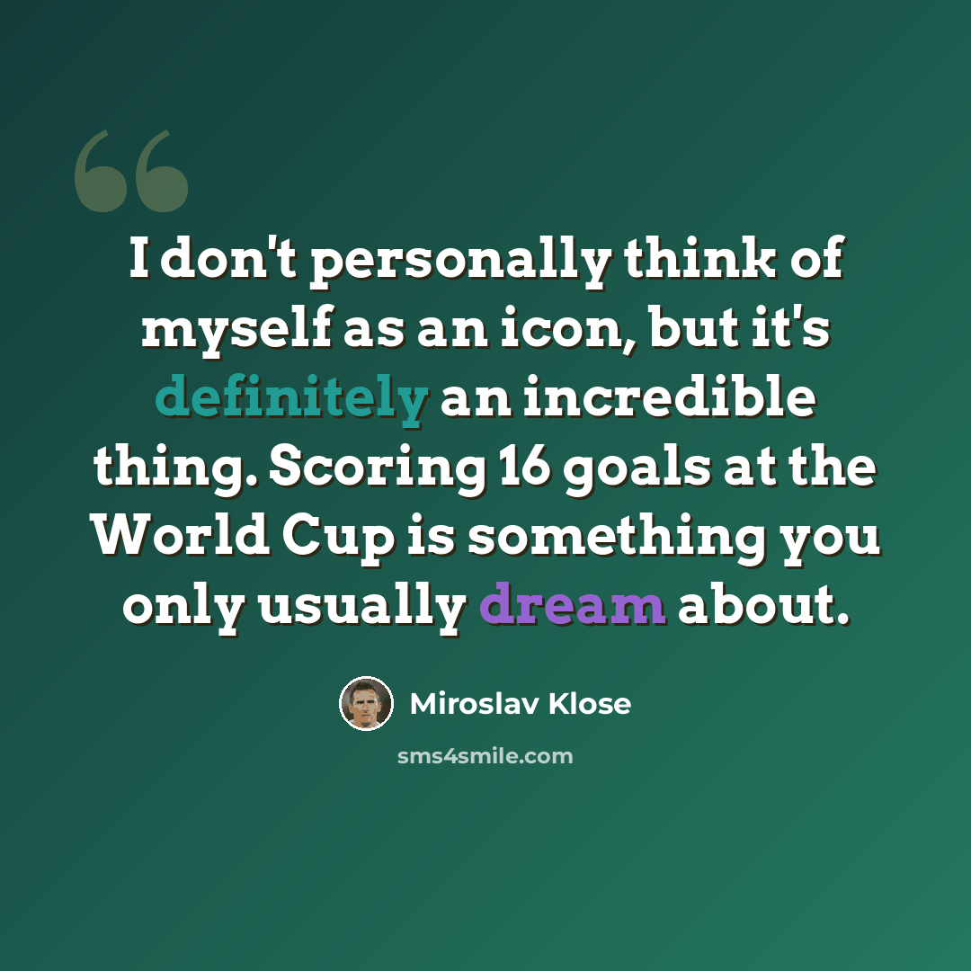 “I don't personally think of myself as an icon, but it's definitely an incredible thing. Scoring 16 goals at the World Cup is something you only usually dream about.” quote by Miroslav Klose