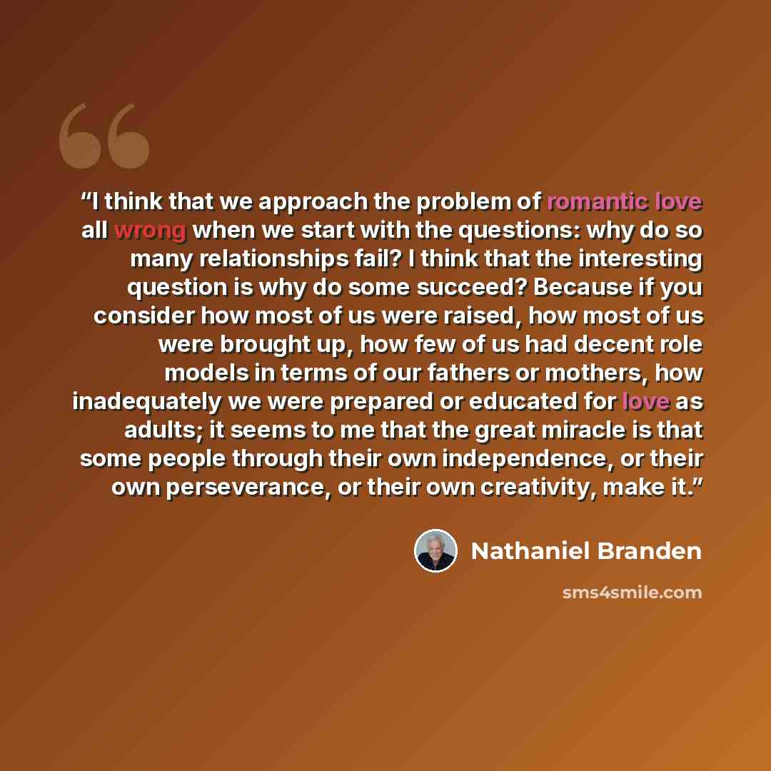 “I think that we approach the problem of romantic love all wrong when we start with the questions: why do so many relationships fail? I think that the interesting question is why do some succeed? Because if you consider how most of us were raised, how most of us were brought up, how few of us had…” quote by Nathaniel Branden