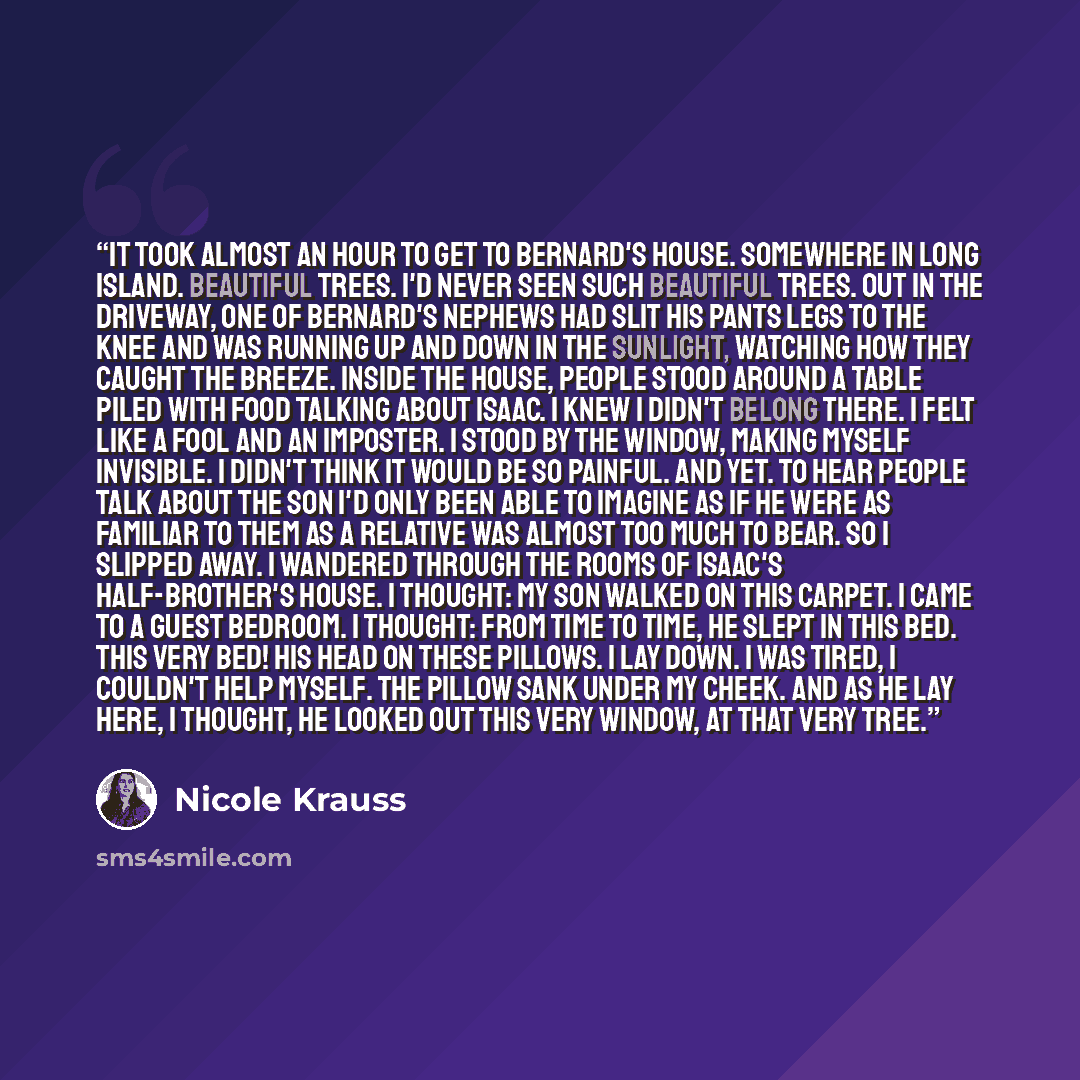 “It took almost an hour to get to Bernard's house. Somewhere in Long Island. Beautiful trees. I'd never seen such beautiful trees. Out in the driveway, one of Bernard's nephews had slit his pants legs to the knee and was running up and down in the sunlight, watching how they caught the breeze…” quote by Nicole Krauss