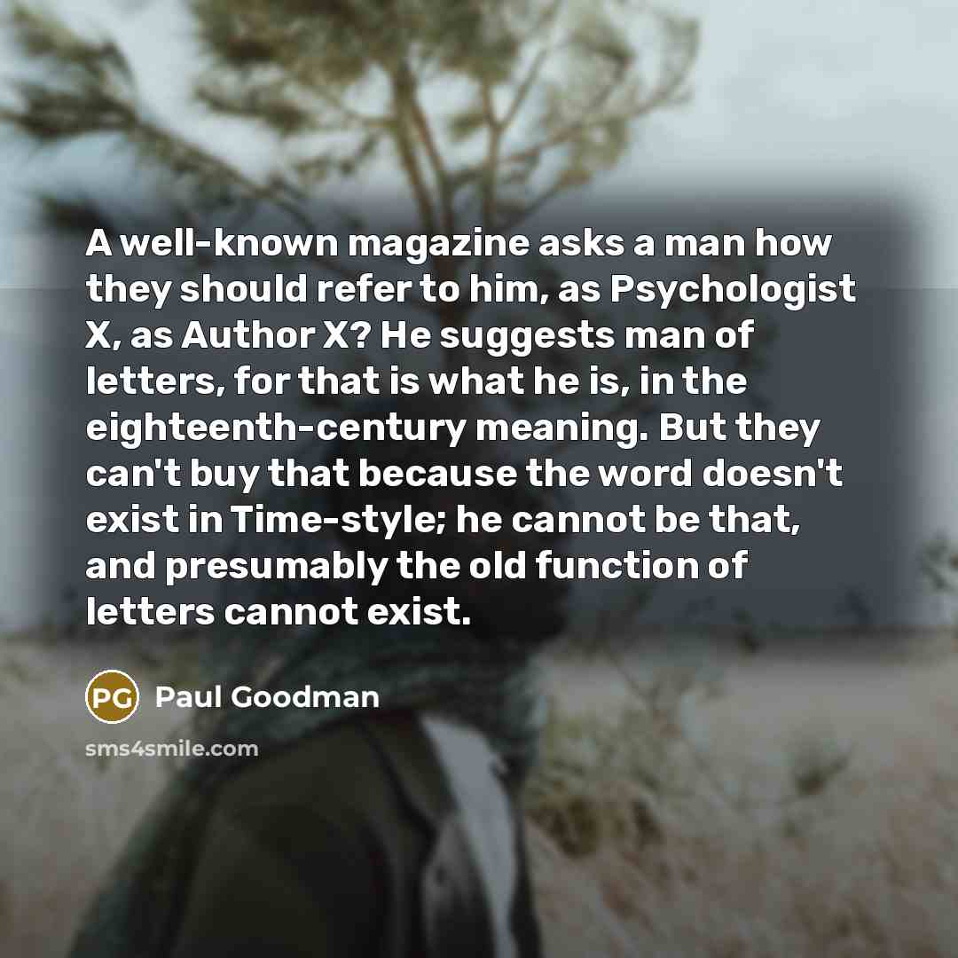 “A well-known magazine asks a man how they should refer to him, as Psychologist X, as Author X? He suggests man of letters, for that is what he is, in the eighteenth-century meaning. But they can't buy that because the word doesn't exist in Time-style; he cannot be that, and presumably the old…” quote by Paul Goodman