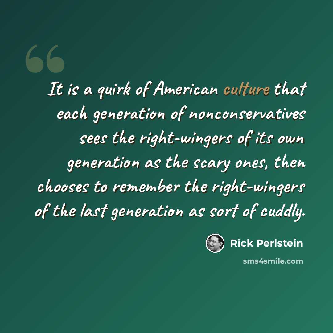“It is a quirk of American culture that each generation of nonconservatives sees the right-wingers of its own generation as the scary ones, then chooses to remember the right-wingers of the last generation as sort of cuddly.” quote by Rick Perlstein