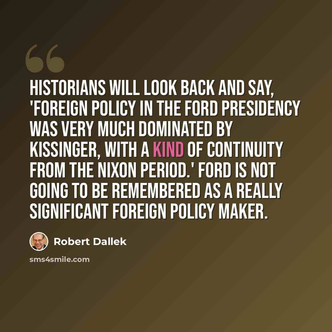“Historians will look back and say, 'Foreign policy in the Ford presidency was very much dominated by Kissinger, with a kind of continuity from the Nixon period.' Ford is not going to be remembered as a really significant foreign policy maker.” quote by Robert Dallek