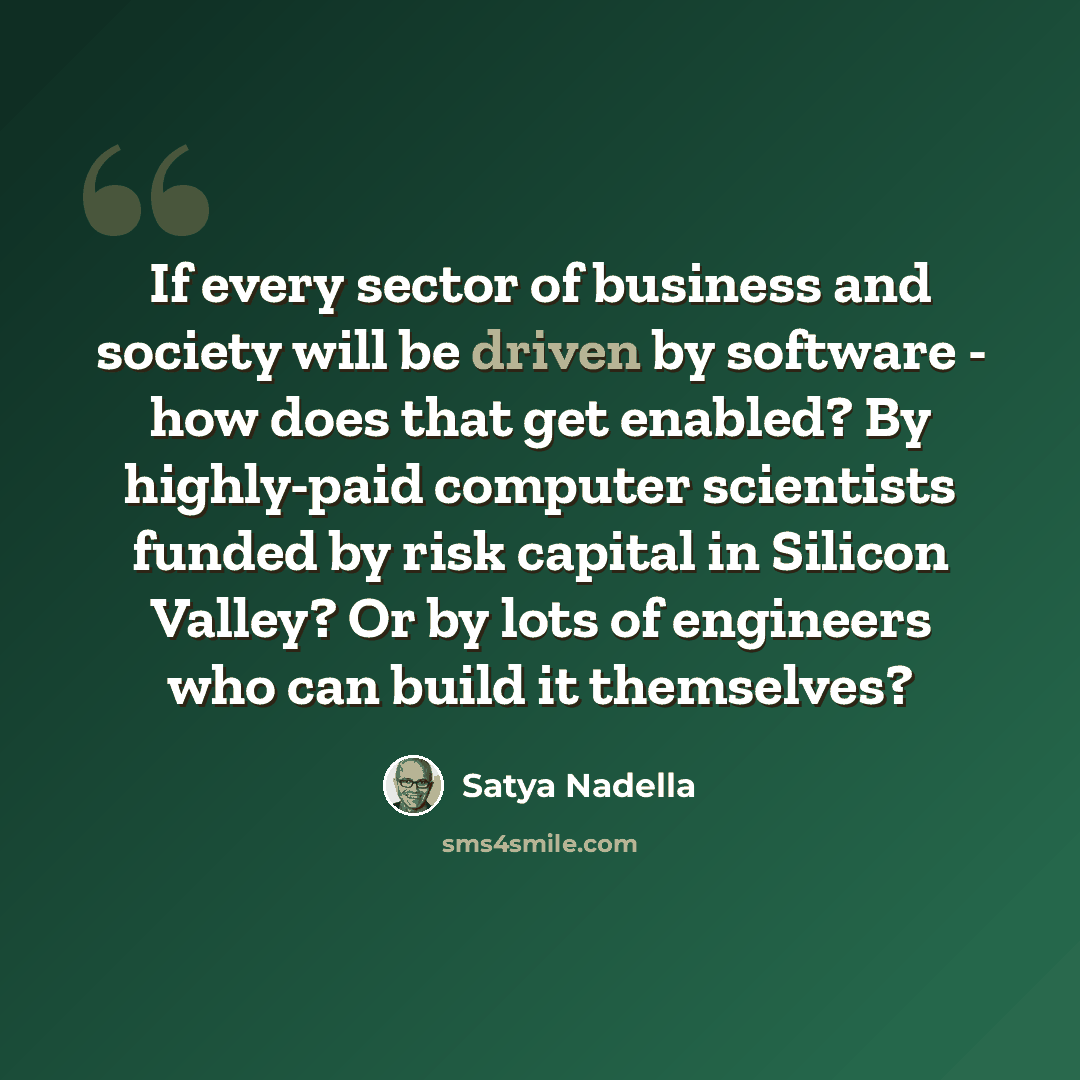 “If every sector of business and society will be driven by software - how does that get enabled? By highly-paid computer scientists funded by risk capital in Silicon Valley? Or by lots of engineers who can build it themselves?” quote by Satya Nadella