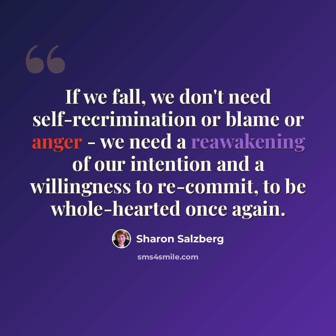 “If we fall, we don't need self-recrimination or blame or anger - we need a reawakening of our intention and a willingness to re-commit, to be whole-hearted once again.” quote by Sharon Salzberg