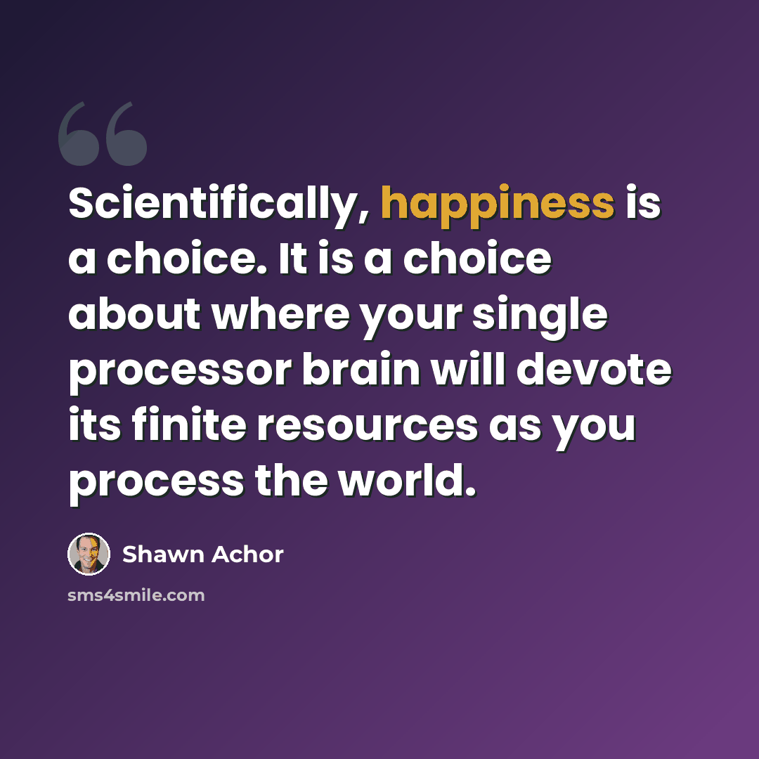 “Scientifically, happiness is a choice. It is a choice about where your single processor brain will devote its finite resources as you process the world.” quote by Shawn Achor