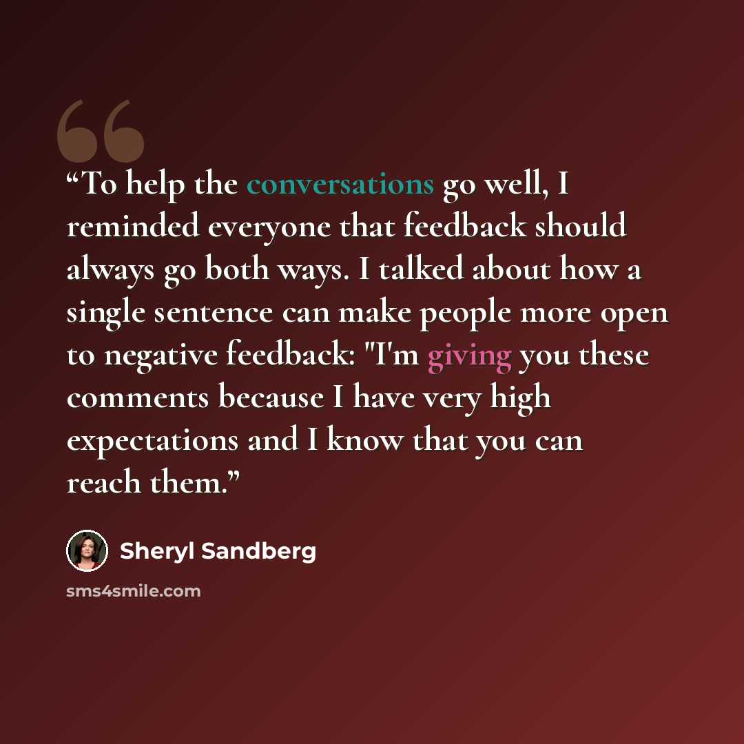 “To help the conversations go well, I reminded everyone that feedback should always go both ways. I talked about how a single sentence can make people more open to negative feedback: "I'm giving you these comments because I have very high expectations and I know that you can reach them.” quote by Sheryl Sandberg