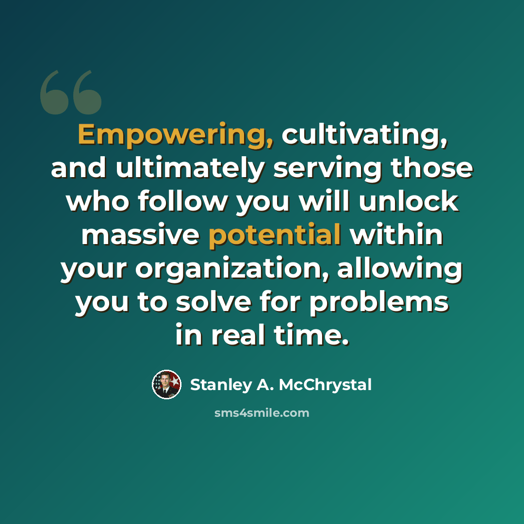 “Empowering, cultivating, and ultimately serving those who follow you will unlock massive potential within your organization, allowing you to solve for problems in real time.” quote by Stanley A. McChrystal