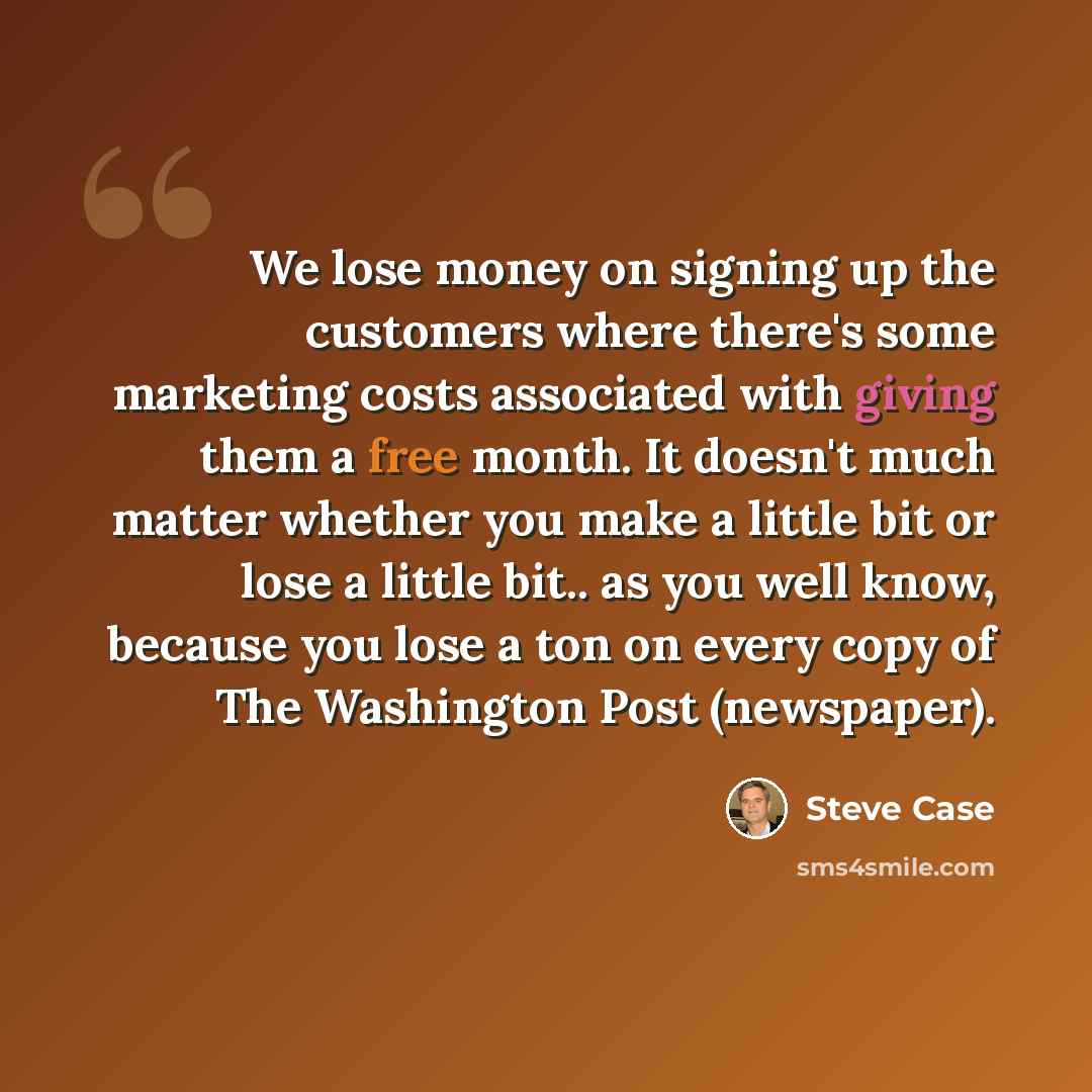 “We lose money on signing up the customers where there's some marketing costs associated with giving them a free month. It doesn't much matter whether you make a little bit or lose a little bit.. as you well know, because you lose a ton on every copy of The Washington Post (newspaper).” quote by Steve Case