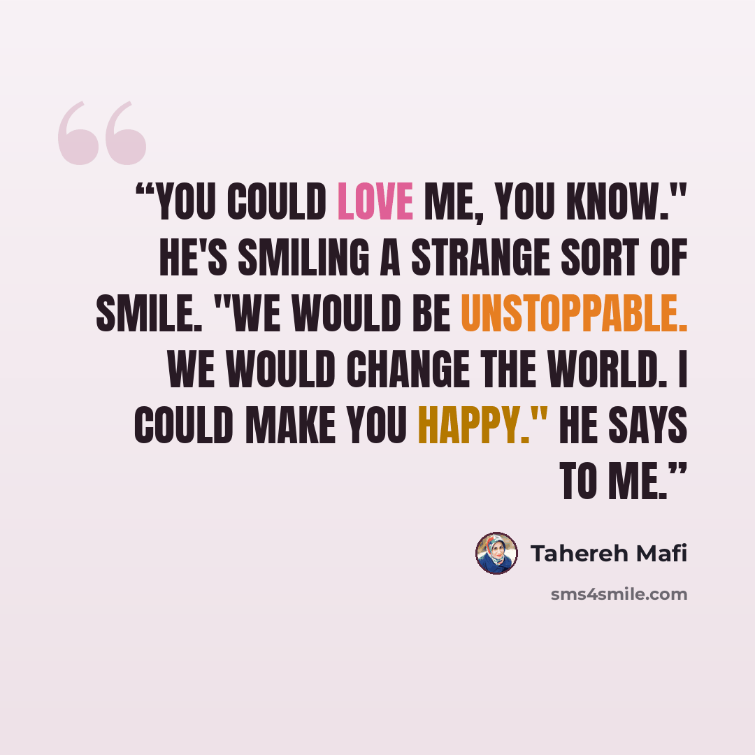 “You could love me, you know." He's smiling a strange sort of smile. "We would be unstoppable. We would change the world. I could make you happy." he says to me.” quote by Tahereh Mafi