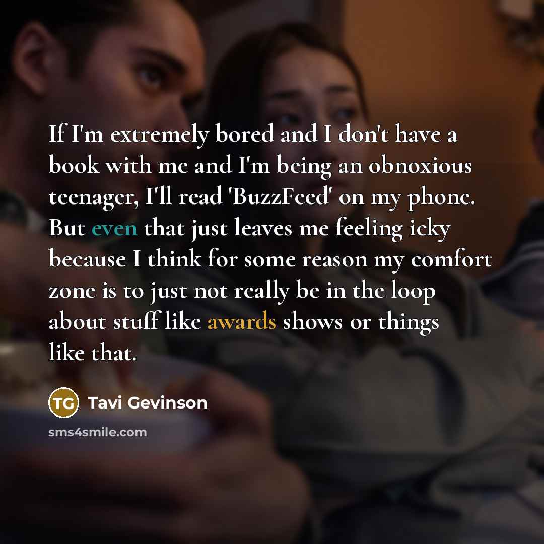 “If I'm extremely bored and I don't have a book with me and I'm being an obnoxious teenager, I'll read 'BuzzFeed' on my phone. But even that just leaves me feeling icky because I think for some reason my comfort zone is to just not really be in the loop about stuff like awards shows or things like…” quote by Tavi Gevinson