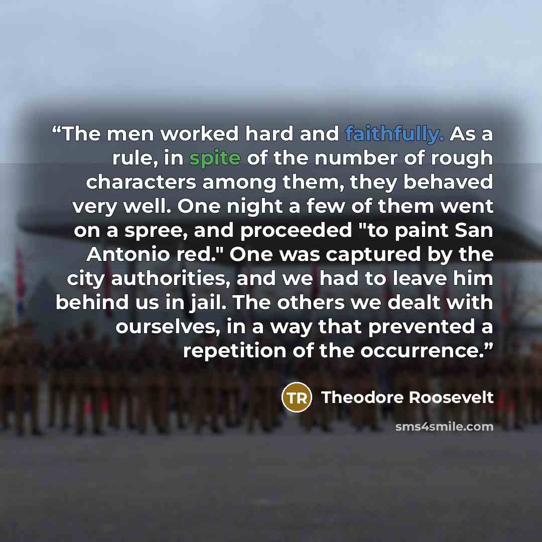 “The men worked hard and faithfully. As a rule, in spite of the number of rough characters among them, they behaved very well. One night a few of them went on a spree, and proceeded "to paint San Antonio red." One was captured by the city authorities, and we had to leave him behind us in jail. The…” quote by Theodore Roosevelt