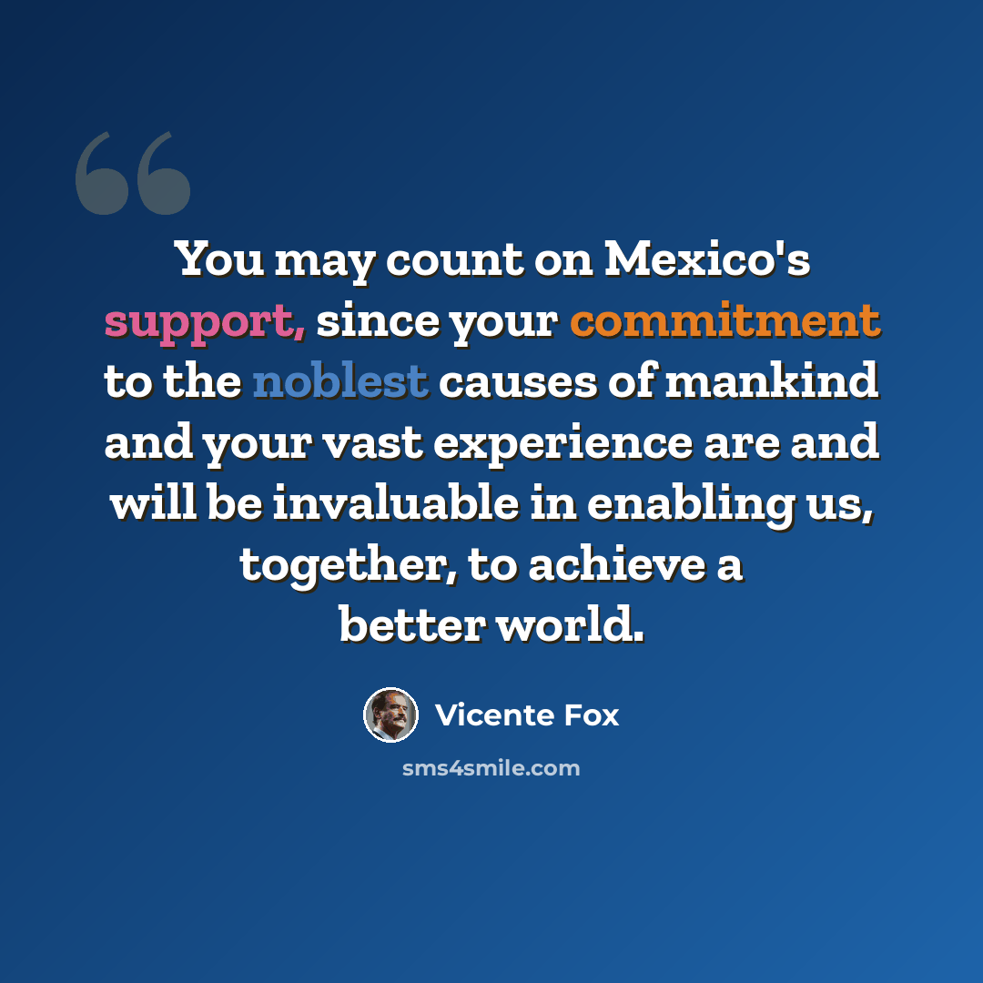 “You may count on Mexico's support, since your commitment to the noblest causes of mankind and your vast experience are and will be invaluable in enabling us, together, to achieve a better world.” quote by Vicente Fox