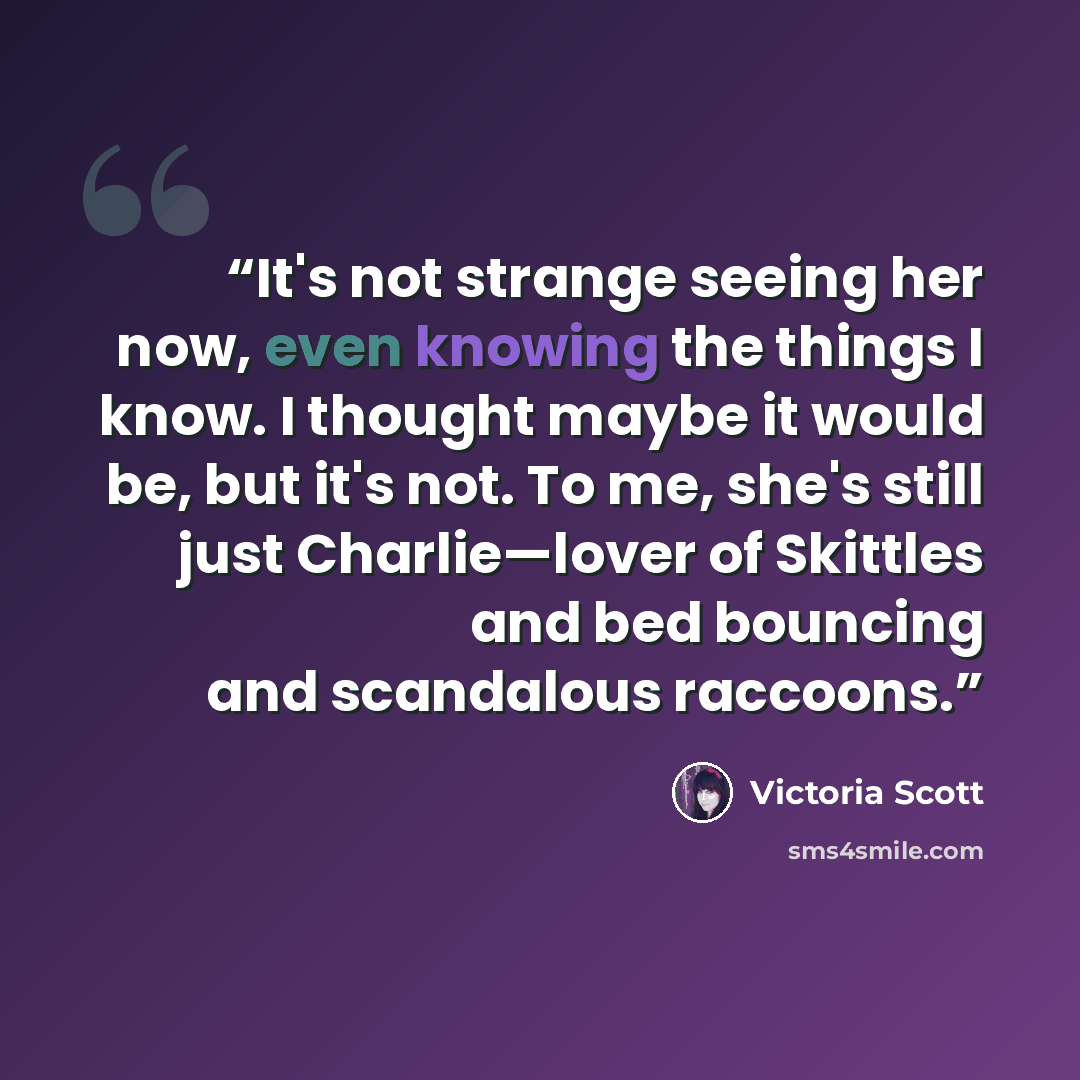 “It's not strange seeing her now, even knowing the things I know. I thought maybe it would be, but it's not. To me, she's still just Charlie—lover of Skittles and bed bouncing and scandalous raccoons.” quote by Victoria Scott