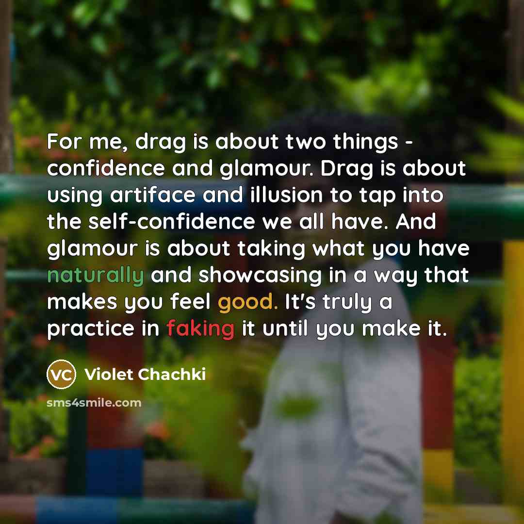 “For me, drag is about two things - confidence and glamour. Drag is about using artiface and illusion to tap into the self-confidence we all have. And glamour is about taking what you have naturally and showcasing in a way that makes you feel good. It's truly a practice in faking it until you make…” quote by Violet Chachki