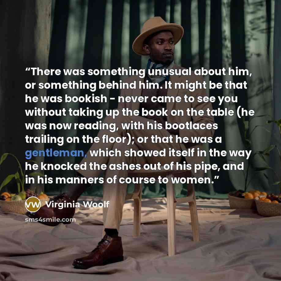“There was something unusual about him, or something behind him. It might be that he was bookish - never came to see you without taking up the book on the table (he was now reading, with his bootlaces trailing on the floor); or that he was a gentleman, which showed itself in the way he knocked the…” quote by Virginia Woolf