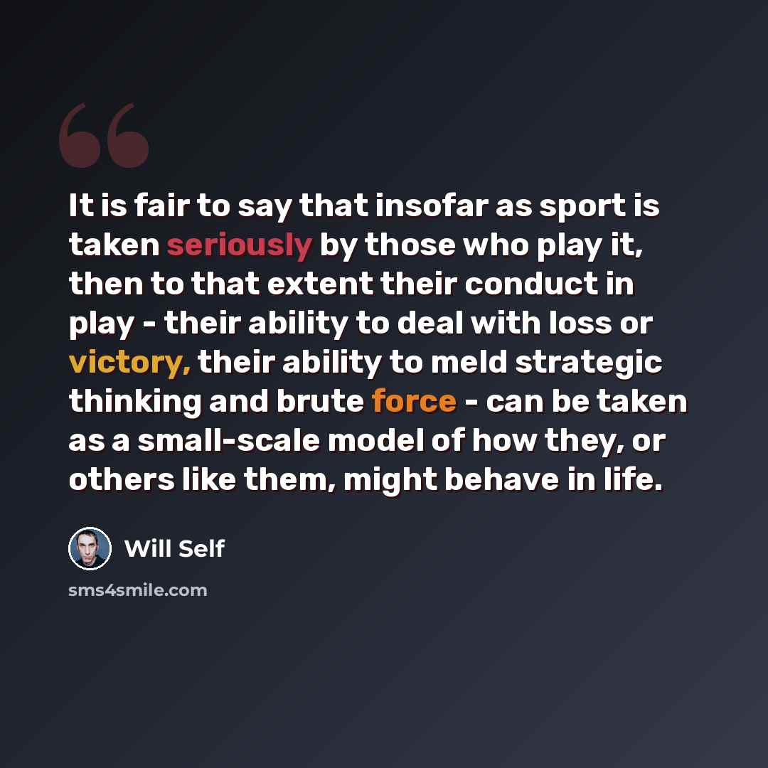 “It is fair to say that insofar as sport is taken seriously by those who play it, then to that extent their conduct in play - their ability to deal with loss or victory, their ability to meld strategic thinking and brute force - can be taken as a small-scale model of how they, or others like them…” quote by Will Self