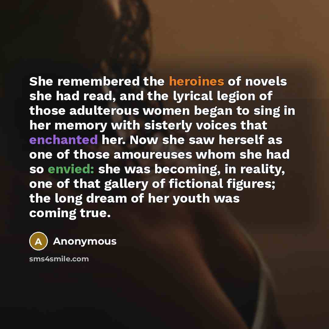 “She remembered the heroines of novels she had read, and the lyrical legion of those adulterous women began to sing in her memory with sisterly voices that enchanted her. Now she saw herself as one of those amoureuses whom she had so envied: she was becoming, in reality, one of that gallery of…” quote by Anonymous