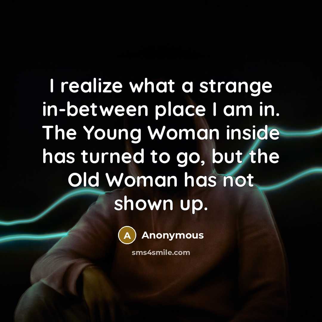 “I realize what a strange in-between place I am in. The Young Woman inside has turned to go, but the Old Woman has not shown up.” quote by Anonymous