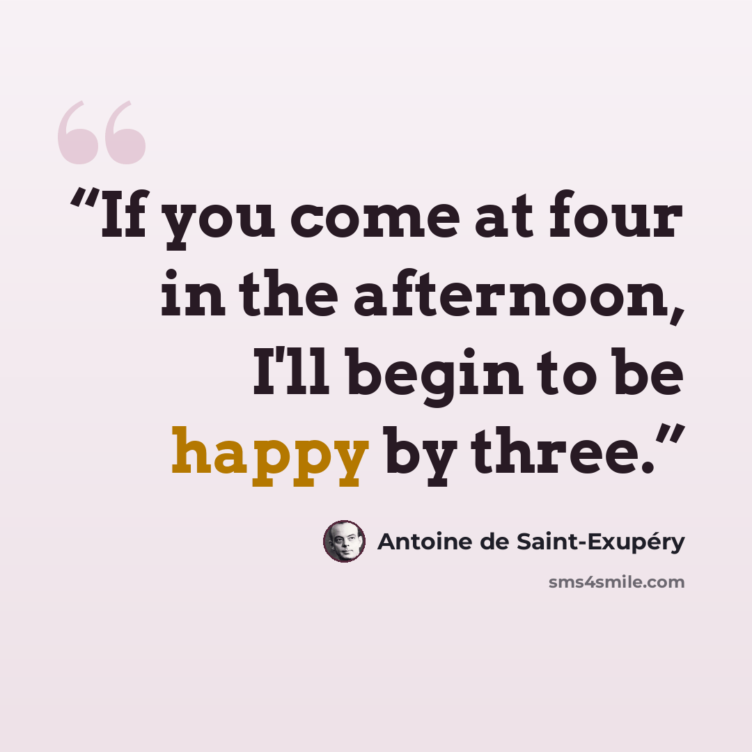 “If you come at four in the afternoon, I'll begin to be happy by three.” quote by Antoine de Saint-Exupéry