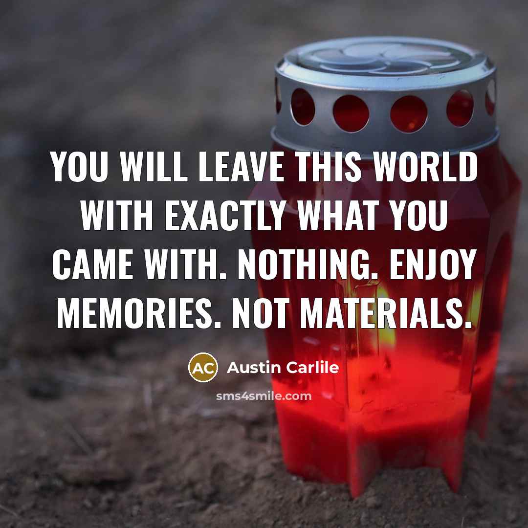 “You will leave this world with exactly what you came with. Nothing. Enjoy memories. Not materials.” quote by Austin Carlile