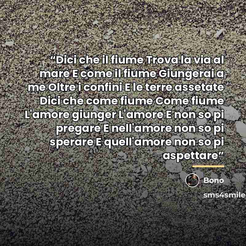 “Dici che il fiume Trova la via al mare E come il fiume Giungerai a me Oltre i confini E le terre assetate Dici che come fiume Come fiume L'amore giunger L'amore E non so pi pregare E nell'amore non so pi sperare E quell'amore non so pi aspettare” quote by Bono