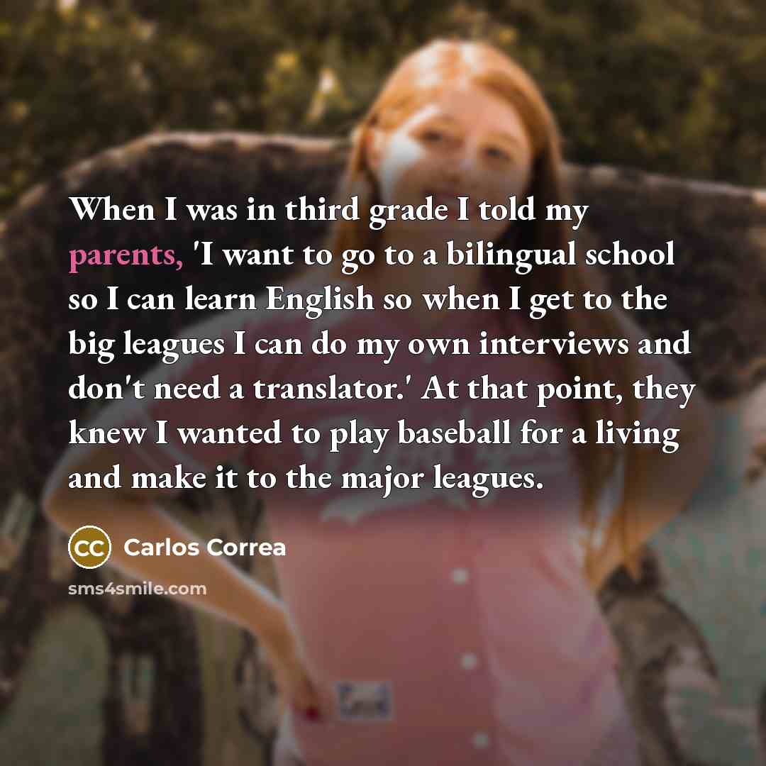 “When I was in third grade I told my parents, 'I want to go to a bilingual school so I can learn English so when I get to the big leagues I can do my own interviews and don't need a translator.' At that point, they knew I wanted to play baseball for a living and make it to the major leagues.” quote by Carlos Correa