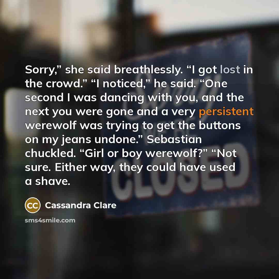 “Sorry,” she said breathlessly. “I got lost in the crowd.” “I noticed,” he said. “One second I was dancing with you, and the next you were gone and a very persistent werewolf was trying to get the buttons on my jeans undone.” Sebastian chuckled. “Girl or boy werewolf?” “Not sure. Either way, they…” quote by Cassandra Clare