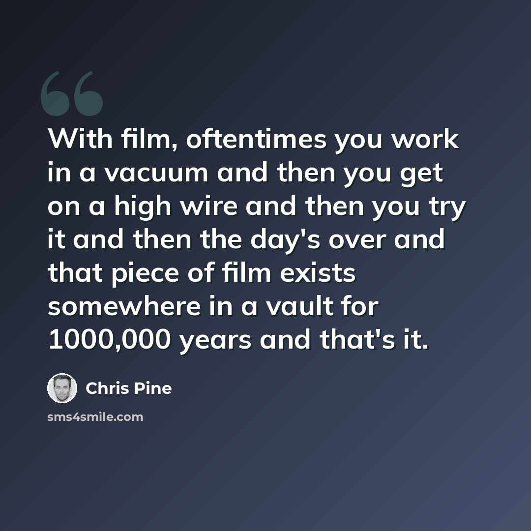 “With film, oftentimes you work in a vacuum and then you get on a high wire and then you try it and then the day's over and that piece of film exists somewhere in a vault for 1000,000 years and that's it.” quote by Chris Pine