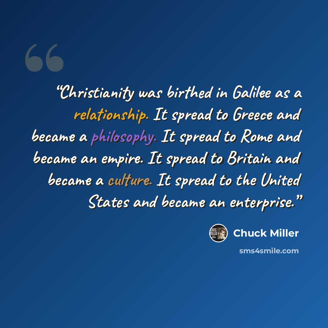 “Christianity was birthed in Galilee as a relationship. It spread to Greece and became a philosophy. It spread to Rome and became an empire. It spread to Britain and became a culture. It spread to the United States and became an enterprise.” quote by Chuck Miller