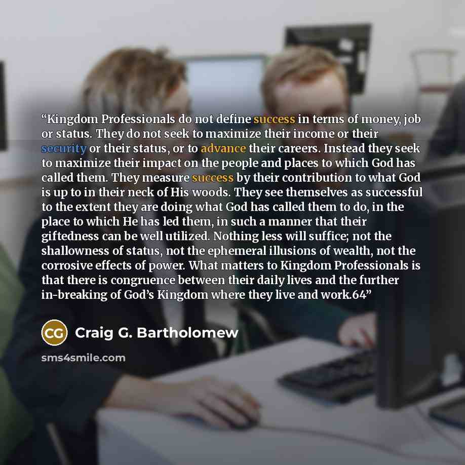 “Kingdom Professionals do not define success in terms of money, job or status. They do not seek to maximize their income or their security or their status, or to advance their careers. Instead they seek to maximize their impact on the people and places to which God has called them. They measure…” quote by Craig G. Bartholomew