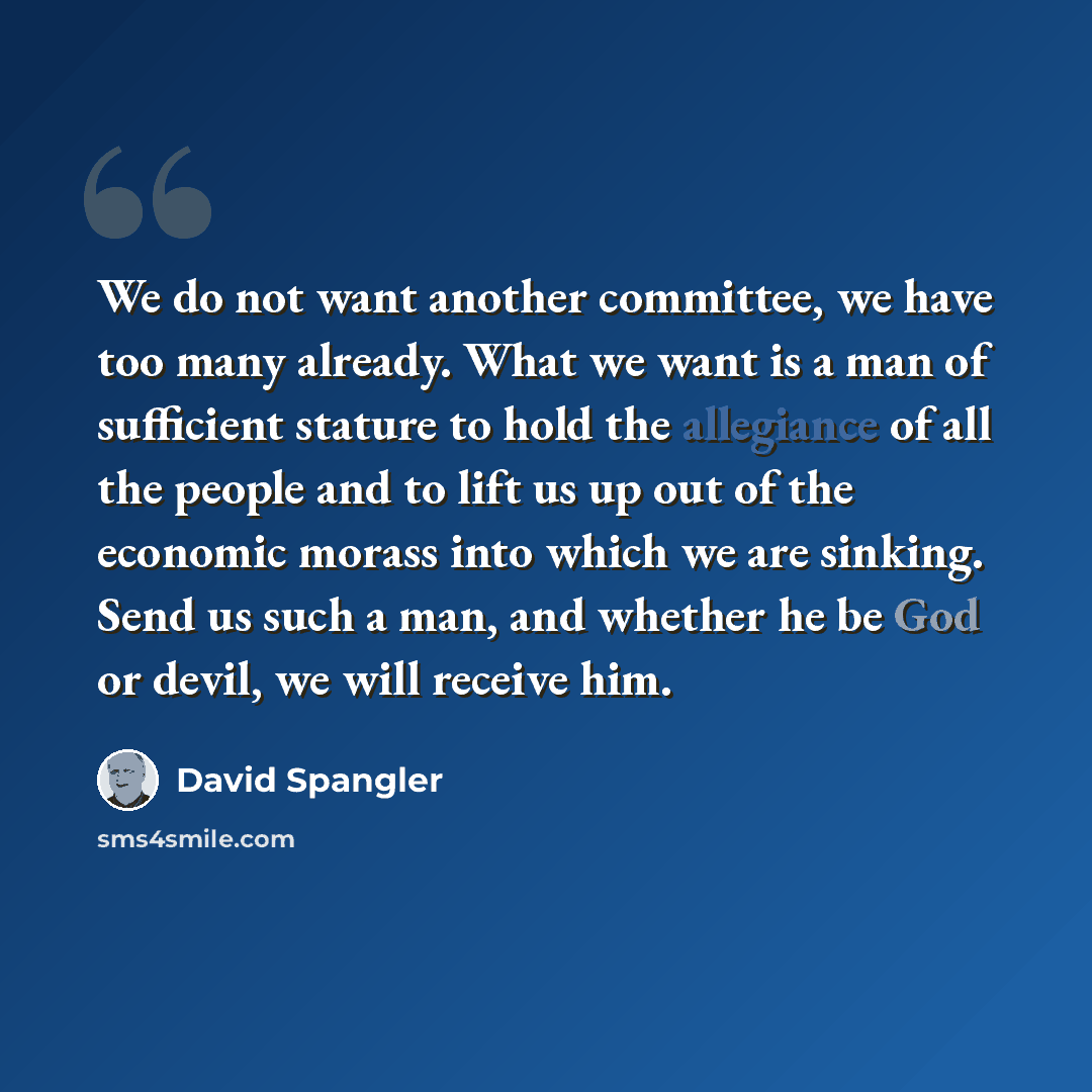 “We do not want another committee, we have too many already. What we want is a man of sufficient stature to hold the allegiance of all the people and to lift us up out of the economic morass into which we are sinking. Send us such a man, and whether he be God or devil, we will receive him.” quote by David Spangler