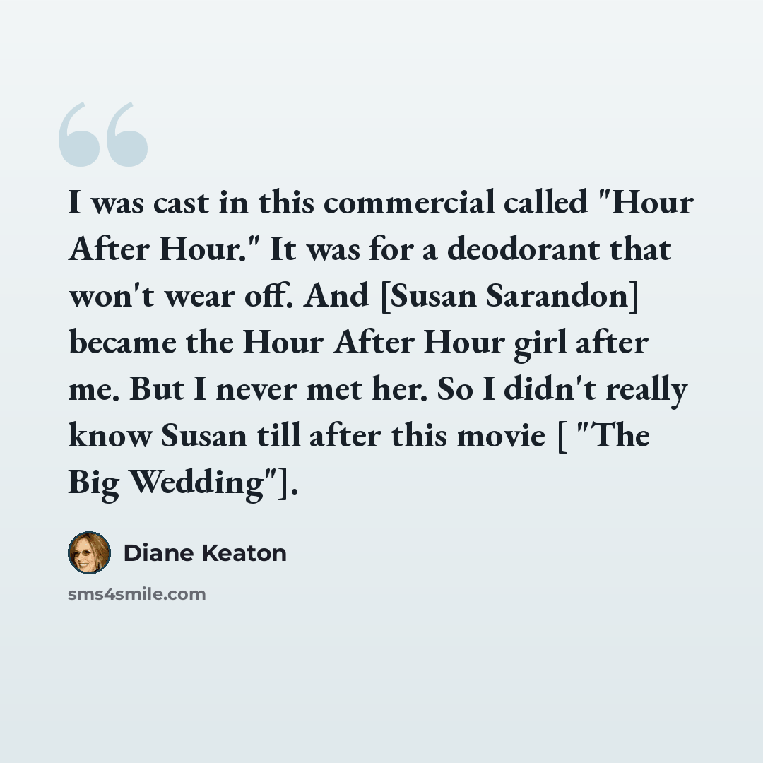 “I was cast in this commercial called "Hour After Hour." It was for a deodorant that won't wear off. And [Susan Sarandon] became the Hour After Hour girl after me. But I never met her. So I didn't really know Susan till after this movie [ "The Big Wedding"].” quote by Diane Keaton