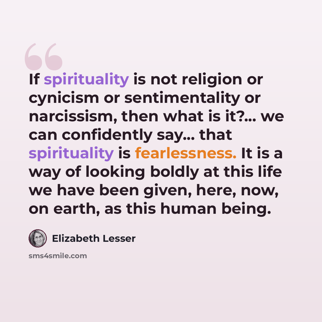“If spirituality is not religion or cynicism or sentimentality or narcissism, then what is it?... we can confidently say... that spirituality is fearlessness. It is a way of looking boldly at this life we have been given, here, now, on earth, as this human being.” quote by Elizabeth Lesser