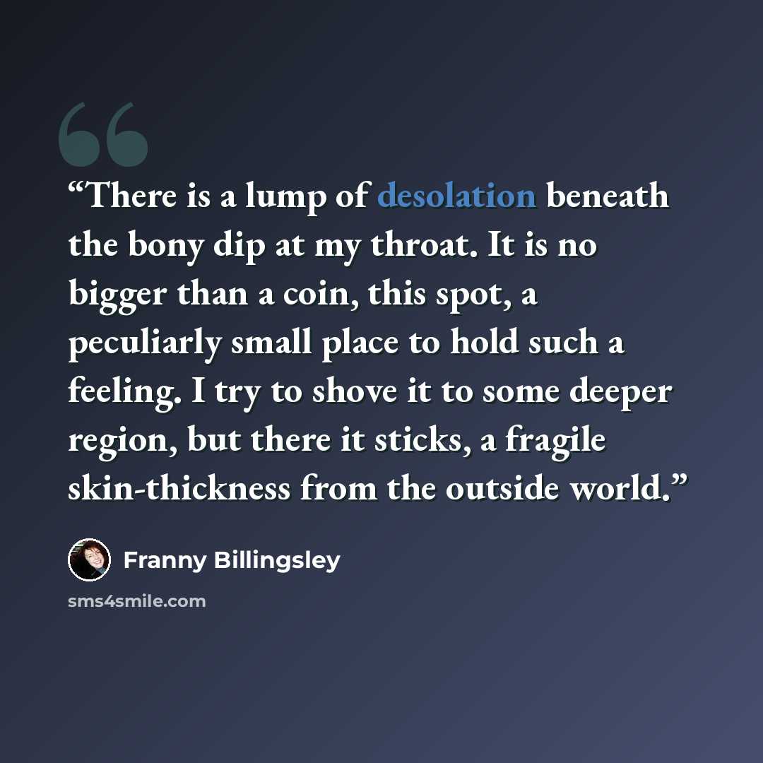 “There is a lump of desolation beneath the bony dip at my throat. It is no bigger than a coin, this spot, a peculiarly small place to hold such a feeling. I try to shove it to some deeper region, but there it sticks, a fragile skin-thickness from the outside world.” quote by Franny Billingsley