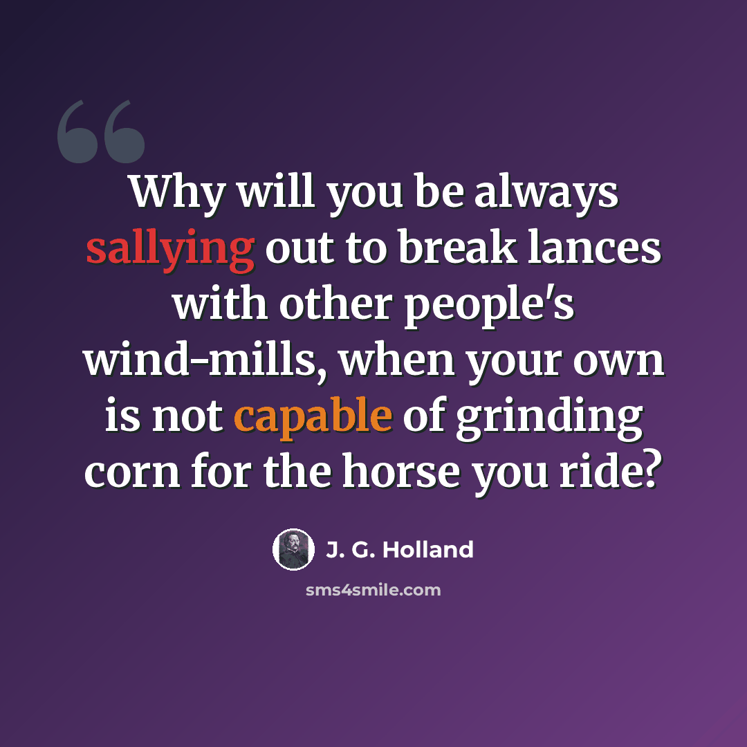 “Why will you be always sallying out to break lances with other people's wind-mills, when your own is not capable of grinding corn for the horse you ride?” quote by J. G. Holland