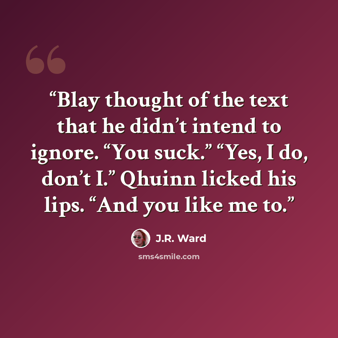 “Blay thought of the text that he didn’t intend to ignore. “You suck.” “Yes, I do, don’t I.” Qhuinn licked his lips. “And you like me to.” quote by J.R. Ward