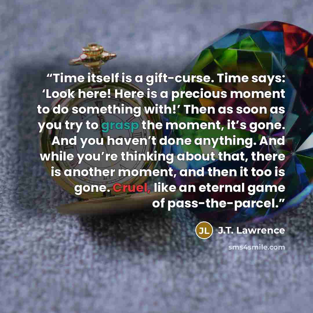 “Time itself is a gift-curse. Time says: ‘Look here! Here is a precious moment to do something with!’ Then as soon as you try to grasp the moment, it’s gone. And you haven’t done anything. And while you’re thinking about that, there is another moment, and then it too is gone. Cruel, like an eternal…” quote by J.T. Lawrence
