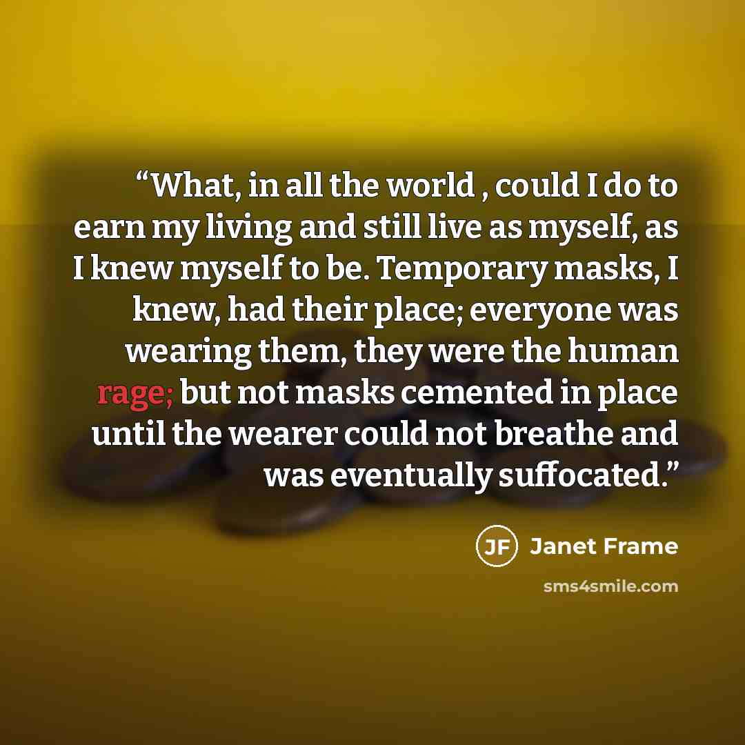 “What, in all the world , could I do to earn my living and still live as myself, as I knew myself to be. Temporary masks, I knew, had their place; everyone was wearing them, they were the human rage; but not masks cemented in place until the wearer could not breathe and was eventually suffocated.” quote by Janet Frame